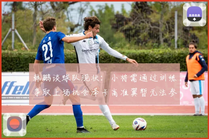 韩鹏谈球队现状：小将需通过训练争取上场机会泽卡高准翼暂无法参赛