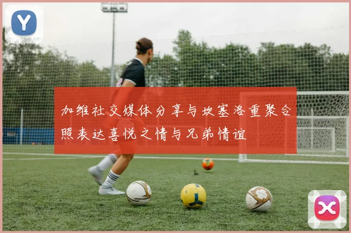 加维社交媒体分享与坎塞洛重聚合照表达喜悦之情与兄弟情谊