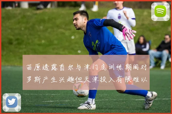 苗原透露首尔与津门虎训练期间对罗斯产生兴趣但天津投入有限难以引进