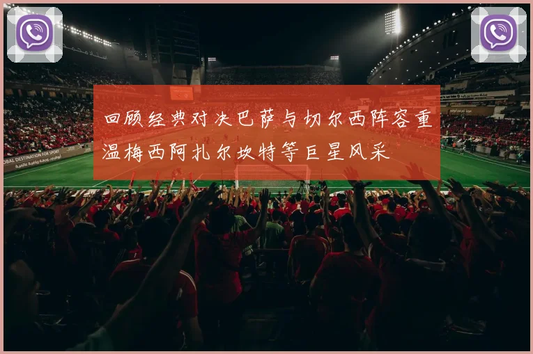 回顾经典对决巴萨与切尔西阵容重温梅西阿扎尔坎特等巨星风采
