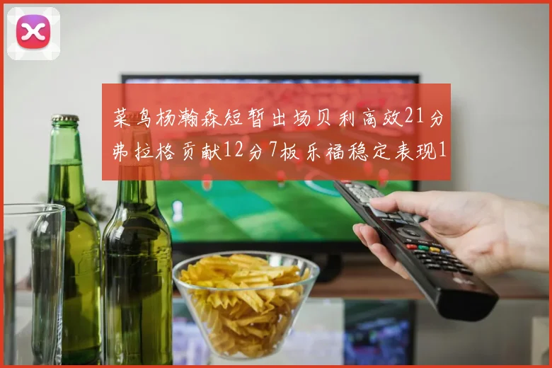 菜鸟杨瀚森短暂出场贝利高效21分弗拉格贡献12分7板乐福稳定表现13投13分