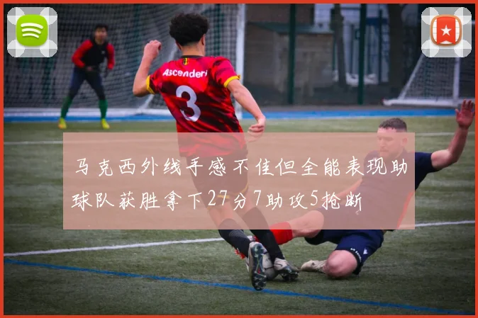 马克西外线手感不佳但全能表现助球队获胜拿下27分7助攻5抢断