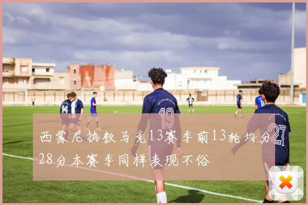 西蒙尼执教马竞13赛季前13轮均分28分本赛季同样表现不俗