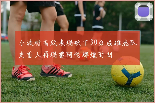 小波特高效表现砍下30分成雄鹿队史首人再现雷阿伦辉煌时刻