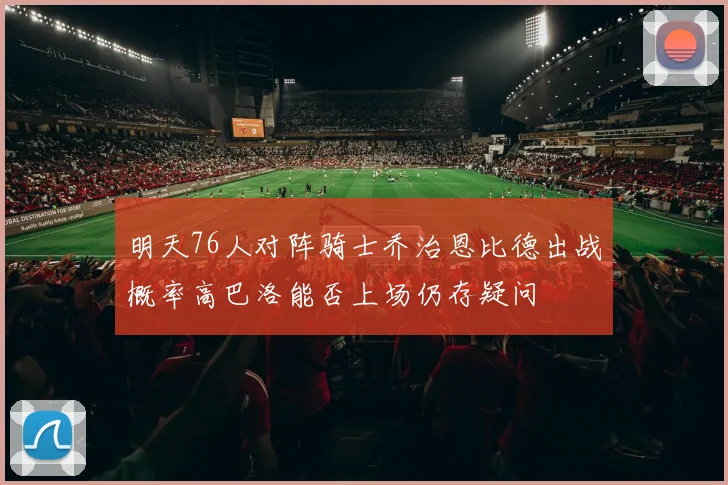 明天76人对阵骑士乔治恩比德出战概率高巴洛能否上场仍存疑问