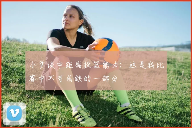 小贾谈中距离投篮能力：这是我比赛中不可或缺的一部分