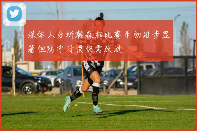 媒体人分析瀚森相比赛季初进步显著但防守习惯仍需改进