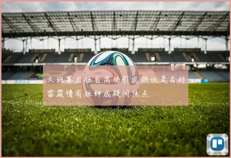 文班赛后独自离场引发热议是否对雷霆情有独钟成疑问焦点