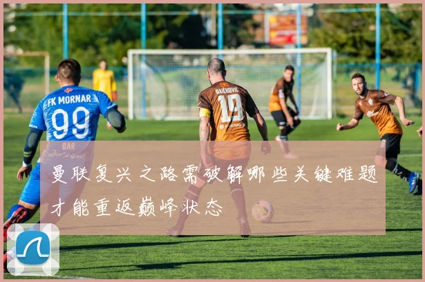曼联复兴之路需破解哪些关键难题才能重返巅峰状态