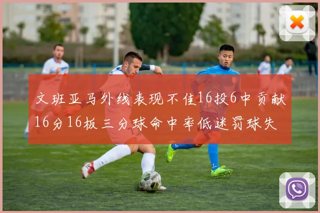 文班亚马外线表现不佳16投6中贡献16分16板三分球命中率低迷罚球失准影响球队表现