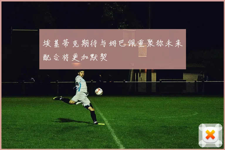埃基蒂克期待与姆巴佩重聚称未来配合将更加默契