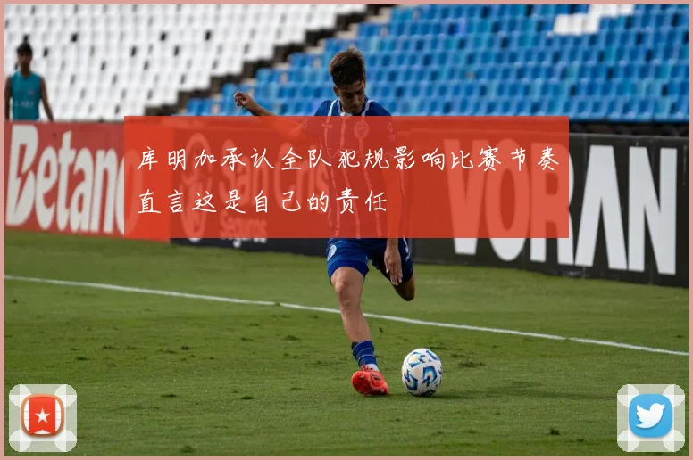 库明加承认全队犯规影响比赛节奏直言这是自己的责任