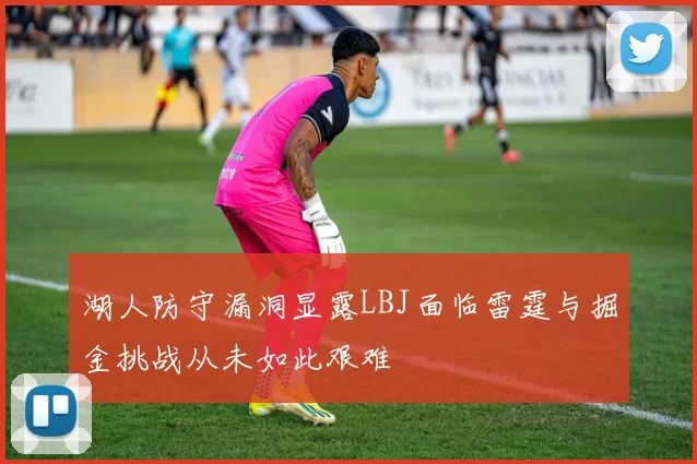 湖人防守漏洞显露LBJ面临雷霆与掘金挑战从未如此艰难