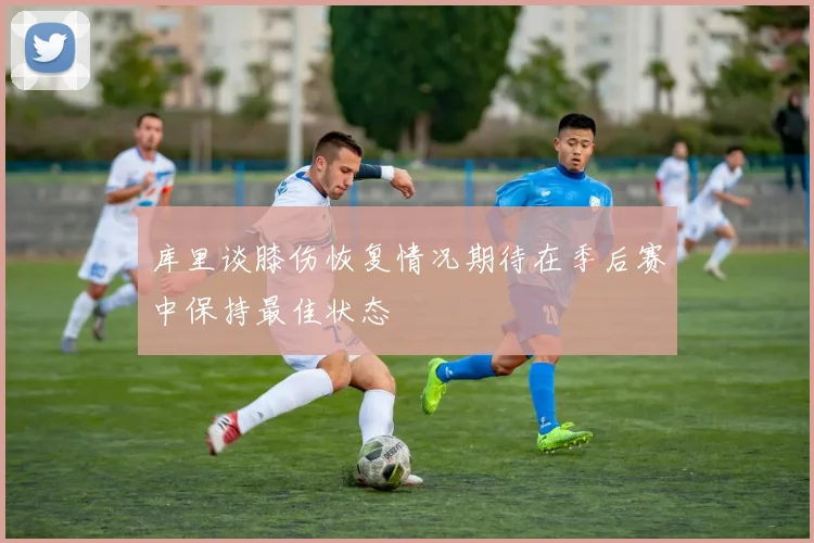 库里谈膝伤恢复情况期待在季后赛中保持最佳状态