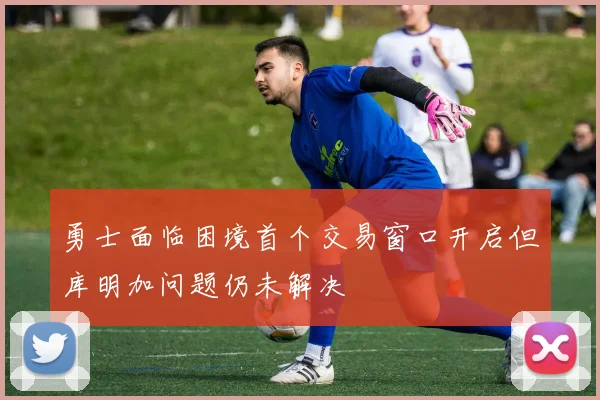勇士面临困境首个交易窗口开启但库明加问题仍未解决