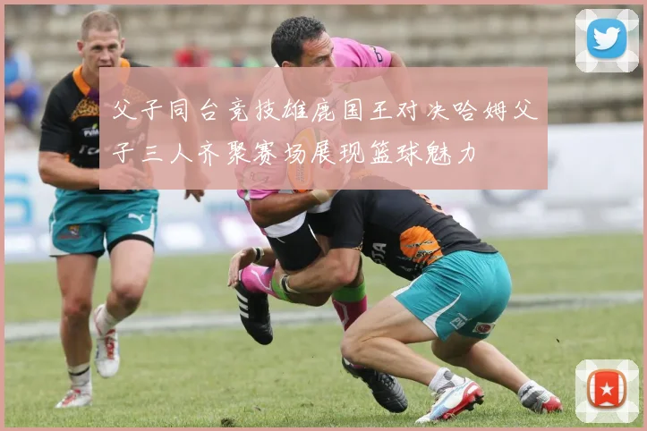 父子同台竞技雄鹿国王对决哈姆父子三人齐聚赛场展现篮球魅力