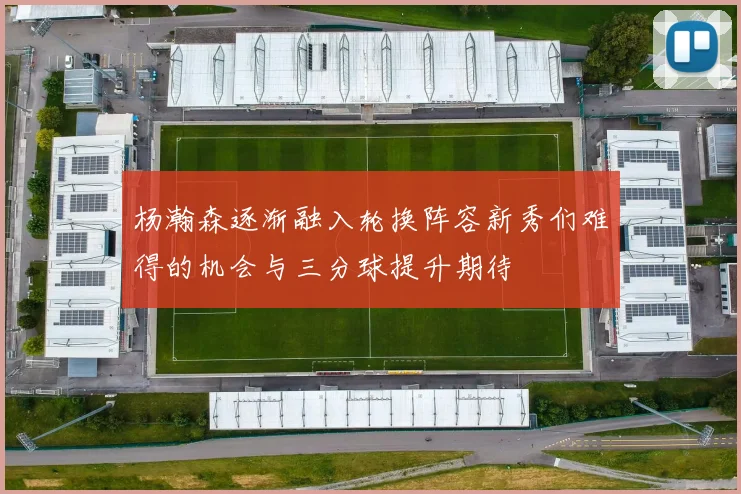 杨瀚森逐渐融入轮换阵容新秀们难得的机会与三分球提升期待