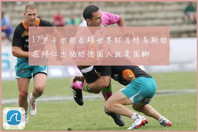 17岁卡尔能否踢世界杯马特乌斯称在拜仁出场的德国人就是国脚