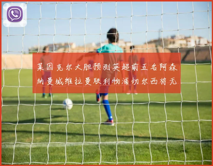 莱因克尔大胆预测英超前五名阿森纳曼城维拉曼联利物浦切尔西将无缘欧战