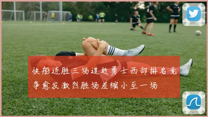 快船连胜三场追赶勇士西部排名竞争愈发激烈胜场差缩小至一场